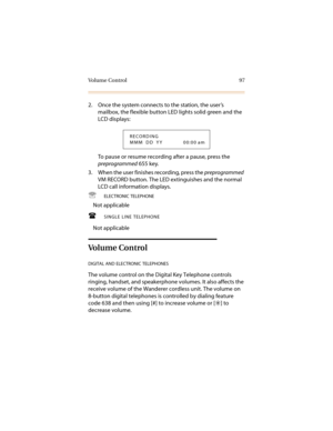Page 108Vo l u m e  C o n t r o l 9 7
2. Once the system connects to the station, the user’s 
mailbox, the flexible button LED lights solid green and the 
LCD displays:
To pause or resume recording after a pause, press the 
preprogrammed 655 key.
3. When the user finishes recording, press the preprogrammed 
VM RECORD button. The LED extinguishes and the normal 
LCD call information displays.

ELECTRONIC TELEPHONE
Not applicable
SINGLE LINE TELEPHONE
Not applicable
Volume Control
DIGITAL AND ELECTRONIC...