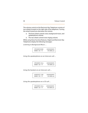Page 10998 Volume Control
The volume control on the Electronic Key Telephone consists of 
two wheels located on the right side of the telephone. Turning 
the wheel toward you decreases the volume.
†The front wheel controls voice, background music, and 
speakerphone volume.
†The rear wheel controls tone ringing volume.
While using these function/features, Digital and Electronic Key 
Telephones display the following messages:
Listening to Background Music ...
Using the speakerphone on an Intercom call ...
Using...