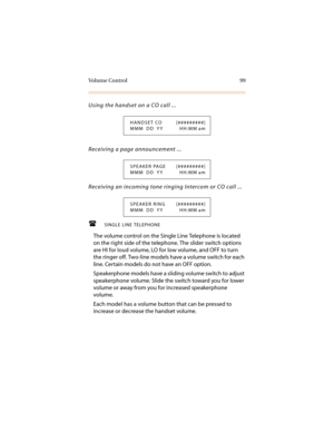 Page 110Vo l u m e  C o n t r o l 9 9
Using the handset on a CO call ...
Receiving a page announcement ...
Receiving an incoming tone ringing Intercom or CO call ...
SINGLE LINE TELEPHONE
The volume control on the Single Line Telephone is located 
on the right side of the telephone. The slider switch options 
are HI for loud volume, LO for low volume, and OFF to turn 
the ringer off. Two-line models have a volume switch for each 
line. Certain models do not have an OFF option.
Speakerphone models have a...