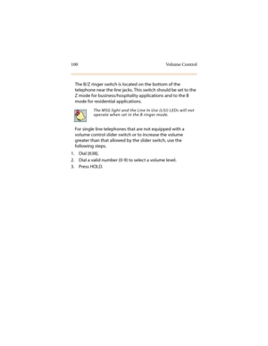Page 111100 Volume Control
The B/Z ringer switch is located on the bottom of the 
telephone near the line jacks. This switch should be set to the 
Z mode for business/hospitality applications and to the B 
mode for residential applications.
For single line telephones that are not equipped with a 
volume control slider switch or to increase the volume 
greater than that allowed by the slider switch, use the 
following steps.
1. Dial [638].
2. Dial a valid number (0-9) to select a volume level.
3. Press HOLD.
The...