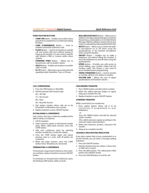 Page 120STARPLUSTM Triad XTS Digital Systems Quick Reference Card
FIXED FEATURE BUTTONS
•CAMP-ON Button -- Enables you to alert a busy
party that an outside line is on hold and waiting
for them.
CONF (CONFERENCE) Button -- Used to
establish and build conference calls.
FLASH Button -- Used to terminate an outside
call and restore dial tone without having to
hang up the handset. It is also used to transfer
calls behind a PBX or Centrex within those
systems.
FORWARD (FWD) Button -- Allows you to
forward your...