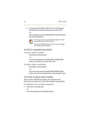 Page 2110 ACD / UCD
†To log out, dial LOGOUT CODE [575] on the dial pad, 
followed by the desired ACD group number (5XX),
-or-
Press a preprogrammed LOGIN/LOGOUT flexible button, 
the LED extinguishes.
ACD/UCD Available/Unavailable
To make a station available:
Dial [566] on the dial pad,
-or-
Press the preprogrammed AVAILABLE/UNAVAILABLE 
button. You may now receive ACD calls.
To make a station unavailable:
Dial [566] on the dial pad,
-or-
Press the preprogrammed AVAILABLE/UNAVAILABLE 
button. You are now...