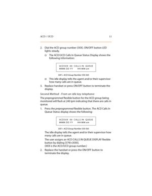 Page 22ACD / UCD 11
2. Dial the ACD group number (5XX). ON/OFF button LED 
lights steady.
†The ACD/UCD Calls In Queue Status Display shows the 
following information:
5XX = ACD Group Number 550-565
†This idle display tells the agent and/or their supervisor 
how many calls are in queue.
3. Replace handset or press ON/OFF button to terminate the 
display.
Second Method - From an idle key telephone:
The preprogrammed
 flexible button for the ACD group being 
monitored will flash at 240 ipm indicating that there...