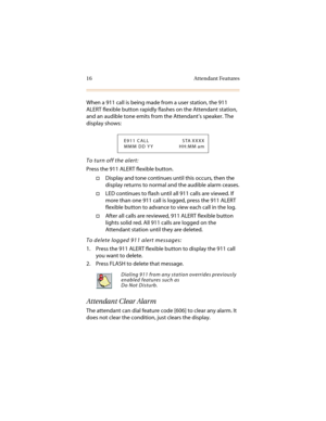 Page 2716 Attendant Features
When a 911 call is being made from a user station, the 911 
ALERT flexible button rapidly flashes on the Attendant station, 
and an audible tone emits from the Attendant’s speaker. The 
display shows:
To turn off the alert:
Press the 911 ALERT flexible button.
†Display and tone continues until this occurs, then the 
display returns to normal and the audible alarm ceases.
†LED continues to flash until all 911 calls are viewed. If 
more than one 911 call is logged, press the 911 ALERT...