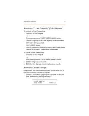 Page 28Attendant Features 17
Attendant CO Line External (Off-Net) Forward
To activate off-net forwarding:
1. Dial [603] on the dial pad,
-or-
Press preprogrammed CO OFF-NET FORWARD button.
2. Dial the CO group access code of group to be forwarded:
[801-823] = CO Group 1-23
[824] = All CO Groups
3. Dial the speed bin number that contains the number where 
calls are to forward. A confirmation tone sounds.
To cancel off-net forwarding:
1. Dial [603] on the dial pad,
-or-
Press preprogrammed CO OFF-NET FORWARD...