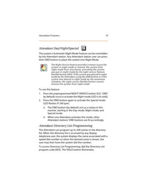 Page 30Attendant Features 19
Attendant Day/Night/Special
The system’s Automatic Night Mode Feature can be overridden 
by the Attendant station. Any Attendant station user can press 
their DND button to place the system into Night Mode.
To use this feature:
1. Press the preprogrammed NIGHT SERVICE button (631, DND 
by default) once to activate the Night mode (LED is lit solid).
2. Press the DND button again to activate the Special mode 
(LED flashes @ 240 ipm).
†The DND button (by default) acts as a rotary in...