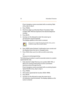 Page 3322 Attendant Features
If just changing a name associated with an existing Table 
entry, skip to step 4.
2. Press TRANS.
3. Dial three-digit Local Number/Name Translation Table 
number (600-799) that represents the desired telephone 
number.
4. Press MUTE.
5. Use keys on the dial pad to enter the name (up to 
24 characters may be entered).
The display updates as the name is entered.
6. Press SPEED when finished. Confirmation tone sounds and 
the display shows the new or changed name.
7. Press HOLD, then...