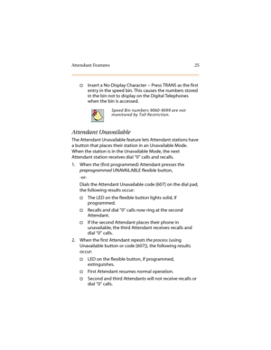 Page 36Attendant Features 25
†Insert a No-Display Character -- Press TRANS as the first 
entry in the speed bin. This causes the numbers stored 
in the bin not to display on the Digital Telephones 
when the bin is accessed.
Attendant Unavailable
The Attendant Unavailable feature lets Attendant stations have 
a button that places their station in an Unavailable Mode. 
When the station is in the Unavailable Mode, the next 
Attendant station receives dial “0” calls and recalls.
1. When the (first programmed)...