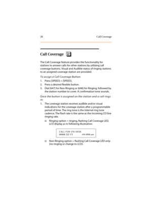 Page 3928 Call Coverage
Call Coverage
The Call Coverage feature provides the functionality for 
stations to answer calls for other stations by utilizing call 
coverage buttons. Visual and Audible status of ringing stations 
to an assigned coverage station are provided.
To assign a Call Coverage Button:
1. Press [SPEED] + [SPEED].
2. Press a desired flexible button.
3. Dial [647] for Non-Ringing or [646] for Ringing, followed by 
the station number to cover. A confirmation tone sounds.
Once the button is...