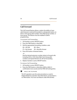 Page 4130 Call Forward
Call Forward
The Call Forward feature allows a station the ability to have 
calls (internal or external) forwarded to a designated station, an 
ACD or UCD group pilot number, Voice Mail group number, or 
Hunt group. This feature must be enabled in admin 
programming.
To activate Call Forwarding:
1. Lift handset or press ON/OFF button.
2. Press the FWD button or dial [640].
3. Dial the appropriate forwarding condition code.
[6] = All Calls [8] = Busy
[7] = No Answer [9] = Busy/No Answer
4....