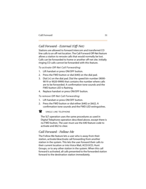 Page 42Call Forward 31
Call Forward - External (Off-Net)
Stations are allowed to forward intercom and transferred CO 
line calls to an off-net location. The Call Forward Off-Net feature 
allows a station to reroute calls that would normally be lost. 
Calls can be forwarded to home or another off-net site. Initially 
ringing CO calls cannot be forwarded with this feature.
To activate Off-Net Call Forwarding:
1. Lift handset or press ON/OFF button.
2. Press the FWD button or dial [640] on the dial pad.
3. Dial [...