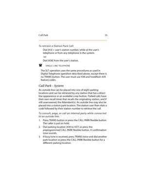 Page 46Call Park 35
To retrieve a Station Park Call:
Dial [# 6] + user’s station number, while at the user’s 
telephone or from any telephone in the system.
-or-
Dial [438] from the user’s station.
SINGLE LINE TELEPHONE
The SLT operation uses the same procedures as used in 
Digital Telephone operation described above, except there is 
no TRANS button. The user must use 438 and hookflash 439 
feature codes.
Call Park - System
An outside line can be placed into one of eight parking 
locations and can be...