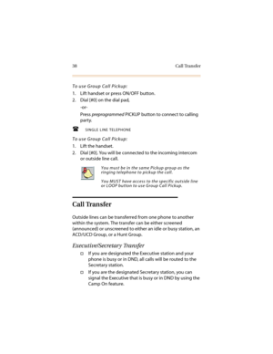 Page 4938 Call Transfer
To use Group Call Pickup:
1. Lift handset or press ON/OFF button.
2. Dial [#0] on the dial pad,
-or-
Press preprogrammed PICKUP button to connect to calling 
party.
SINGLE LINE TELEPHONE
To use Group Call Pickup:
1. Lift the handset.
2. Dial [#0]. You will be connected to the incoming intercom 
or outside line call.
Call Transfer
Outside lines can be transferred from one phone to another 
within the system. The transfer can be either screened 
(announced) or unscreened to either an...