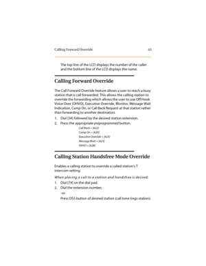 Page 54Calling Forward Override 43
The top line of the LCD displays the number of the caller 
and the bottom line of the LCD displays the name.
Calling Forward Override
The Call Forward Override feature allows a user to reach a busy 
station that is call forwarded. This allows the calling station to 
override the forwarding which allows the user to use Off Hook 
Voice Over (OHVO), Executive Override, Monitor, Message Wait 
Indication, Camp On, or Call Back Request at that station rather 
than forwarding to...