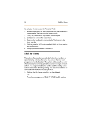 Page 6150 Dial-By-Name
To set up a Conference with Personal Park:
1. While connected to an outside line, depress the hookswitch 
momentarily. The intercom dial tone sounds.
2. Dial [438]. The first call is placed in personal park.
3. Dial desired number for second call.
4. Depress the hookswitch momentarily. The Intercom dial 
tone sounds.
5. Dial the code for SLT Conference Park [664]. All three parties 
are conferenced.
6. Hang up to terminate the conference.
Dial-By-Name
The system allows station users to...