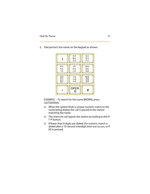 Page 62Dial-By-Name 51
2. Dial person’s last name on the keypad as shown:
EXAMPLE -- To search for the name BROWN, press 
[2][7][6][9][6].
†When the system finds a unique numeric match to the 
name being dialed, the call is placed to the station 
matching the name.
†The intercom call signals the station according to the H-
T-P button.
†If fewer than 8 digits are dialed, the numeric match is 
dialed after a 10-second interdigit time-out occurs, or if 
[#] is pressed.
1
A-2
B-2
C-2D-3
E-3
F-3
G-4
H-4
I-4J-5
K-5...