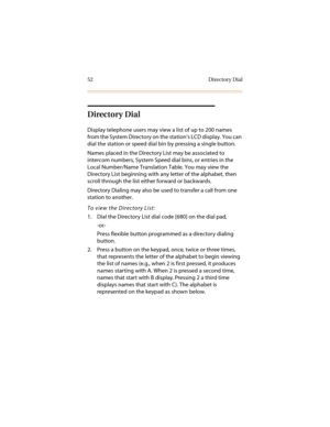 Page 6352 Directory Dial
Directory Dial
Display telephone users may view a list of up to 200 names 
from the System Directory on the station’s LCD display. You can 
dial the station or speed dial bin by pressing a single button.
Names placed in the Directory List may be associated to 
intercom numbers, System Speed dial bins, or entries in the 
Local Number/Name Translation Table. You may view the 
Directory List beginning with any letter of the alphabet, then 
scroll through the list either forward or...