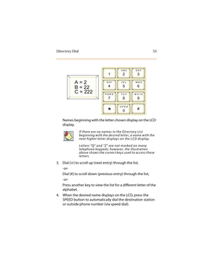 Page 64Directory Dial 53
Names beginning with the letter chosen display on the LCD 
display.
3. Dial [
6] to scroll up (next entry) through the list,
-or-
Dial [#] to scroll down (previous entry) through the list,
-or-
Press another key to view the list for a different letter of the 
alphabet.
4. When the desired name displays on the LCD, press the 
SPEED button to automatically dial the destination station 
or outside phone number (via speed dial).
If there are no names in the Directory List 
beginning with...