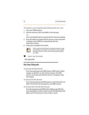 Page 6554 Do Not Disturb
To transfer a call using Directory Dialing while on a call:
1. Press the TRANS button.
2. Dial the Directory Dial Code [680] on the dial pad,
-or-
Press the flexible button programmed for directory dialing.
3. Press the digit associated with the person’s name and when 
it displays, press SPEED to automatically dial the 
destination station.
4. Hang up to complete the transfer.
SINGLE LINE TELEPHONE
Not applicable
Do Not Disturb
To activate Do Not Disturb:
Press the preprogrammed DND...