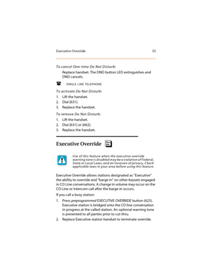 Page 66Executive Override 55
To cancel One-time Do Not Disturb:
Replace handset. The DND button LED extinguishes and 
DND cancels.
SINGLE LINE TELEPHONE
To activate Do Not Disturb:
1. Lift the handset.
2. Dial [631].
3. Replace the handset.
To remove Do Not Disturb:
1. Lift the handset.
2. Dial [631] or [662].
3. Replace the handset.
Executive Override
Executive Override allows stations designated as “Executive” 
the ability to override and “barge in” on other keysets engaged 
in CO Line conversations. A...