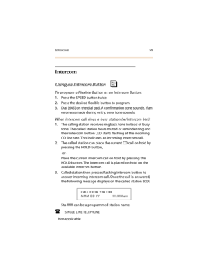 Page 70Intercom 59
Intercom
Using an Intercom Button 
To program a Flexible Button as an Intercom Button:
1. Press the SPEED button twice.
2. Press the desired flexible button to program.
3. Dial [645] on the dial pad. A confirmation tone sounds. If an 
error was made during entry, error tone sounds.
When intercom call rings a busy station (w/intercom btn):
1. The calling station receives ringback tone instead of busy 
tone. The called station hears muted or reminder ring and 
their intercom button LED starts...