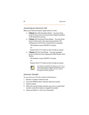 Page 7160 Intercom
Answering an Intercom Call
When your intercom button signal switch is in the:
†H Mode (No LED) Handsfree Mode -- You hear three 
bursts of tone and an announcement. Reply handsfree 
or lift handset for privacy.
†P Mode (LED Flashing) Privacy Mode -- You hear three 
bursts of tone and a one-way announcement. The 
calling party cannot hear conversations in progress.
Lift handset or press ON/OFF to answer.
-or-
Position the H-T-P switch to the H mode to answer.
†T Mode (LED On) Tone Mode -- You...