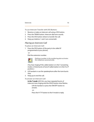 Page 72Intercom 61
To use Intercom Transfer with DSS Buttons:
1. Receive or make an intercom call using a DSS button.
2. Press the TRANS button. Intercom dial tone sounds.
3. Press the DSS button where to transfer the call.
4. Hang up (stations 1 and 2 are connected).
Placing an Intercom Call
To place an Intercom Call:
1. Press the DSS button of the party to be called (if 
programmed at your phone),
-or-
Dial the extension number.
( You hear ringing if the called station is in the T answering 
mode; or three...