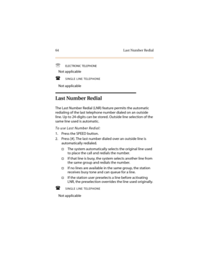 Page 7564 Last Number Redial

ELECTRONIC TELEPHONE
Not applicable
SINGLE LINE TELEPHONE
Not applicable
Last Number Redial
The Last Number Redial (LNR) feature permits the automatic 
redialing of the last telephone number dialed on an outside 
line. Up to 24-digits can be stored. Outside line selection of the 
same line used is automatic.
To use Last Number Redial:
1. Press the SPEED button.
2. Press [#]. The last number dialed over an outside line is 
automatically redialed.
†The system automatically selects...