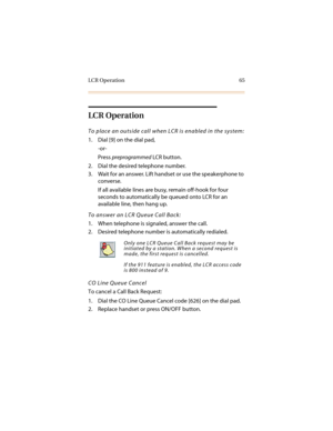 Page 76LCR Operation 65
LCR Operation
To place an outside call when LCR is enabled in the system:
1. Dial [9] on the dial pad,
-or-
Press preprogrammed LCR button.
2. Dial the desired telephone number.
3. Wait for an answer. Lift handset or use the speakerphone to 
converse.
If all available lines are busy, remain off-hook for four 
seconds to automatically be queued onto LCR for an 
available line, then hang up.
To answer an LCR Queue Call Back:
1. When telephone is signaled, answer the call.
2. Desired...