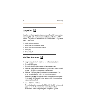 Page 7766 Loop Key
Loop Key
A station not having a direct appearance for a CO line receives 
incoming CO calls and transferred CO calls under the LOOP 
button. Only one call at a time can be connected to a keyset on 
the LOOP button.
To make a Loop button:
1. Press the SPEED button twice.
2. Press the desired flexible button.
3. Dial [89].
4. Press HOLD.
Mailbox Buttons
To program a station’s mailbox on a flexible button:
1. Press SPEED twice.
2. Press desired flexible button to be programmed.
3. Dial the...