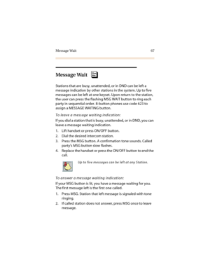 Page 78Message Wait 67
Message Wait
Stations that are busy, unattended, or in DND can be left a 
message indication by other stations in the system. Up to five 
messages can be left at one keyset. Upon return to the station, 
the user can press the flashing MSG WAIT button to ring each 
party in sequential order. 8-button phones use code 623 to 
assign a MESSAGE WAITING button.
To leave a message waiting indication:
If you dial a station that is busy, unattended, or in DND, you can 
leave a message waiting...