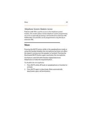 Page 80Mute 69
Telephone System Modem Access
Feature code 499 is used for access to the telephone system 
modem. This modem allows remote telephone system programming 
via an SLT or externally by having a call transferred to extension 499. 
Additionally, COs and DIDs can be programmed to ring directly to 
extension 499.
Mute
Pressing the MUTE button while in the speakerphone mode or 
using the handset disables the microphone but does not affect 
the speech coming over the speaker or handset. Pressing the...