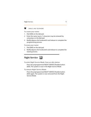 Page 82Night Service 71
SINGLE LINE TELEPHONE
To create your name:
1. Dial [690] on the dial pad.
2. Enter the name (up to 7 characters may be entered) by 
using keys on the dial pad.
3. Briefly depress the hookswitch and release to complete the 
programming process.
To erase your name:
1. Dial [690] on the dial pad.
2. Briefly depress the hookswitch and release to complete the 
erasing process.
Night Service
To enter Night Service Mode, from an idle station:
Press the 
preprogrammed NIGHT SERVICE flexible...