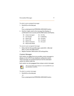 Page 88Personalized Messages 77
To select a pre-assigned message:
1. Dial [633] on the dial pad,
-or-
Press a preprogrammed PERSONAL MESSAGES button.
2. Dial the 2-digit code for the message that displays. A 
confirmation tone sounds and the DND button LED flashes.
To cancel a pre-assigned message:
1. Either dial the Personal Messages code [633] + [00], dial 
[662], or press the DND button.
2. Replace handset. DND button LED extinguishes.
Custom Messages
Each station can select from ten possible custom messages...