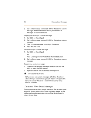 Page 8978 Personalized Messages
2. Dial a valid message number (21-30) for the desired custom 
message. The first Attendant should provide a list of 
messages to each station user.
To program a unique custom message:
1. Dial [633] on the dial pad.
2. Dial a valid message number (18-20) for the desired custom 
message.
3. Enter a custom message, up to eight characters.
4. Press HOLD to save.
To use a unique custom message:
1. Dial [633] on the dial pad.
-or-
Press a preprogrammed PERSONAL MESSAGES button.
2....