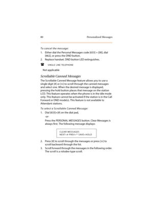 Page 9180 Personalized Messages
To cancel the message:
1. Either dial the Personal Messages code [633] + [00], dial 
[662], or press the DND button.
2. Replace handset. DND button LED extinguishes.
SINGLE LINE TELEPHONE
Not applicable
Scrollable Canned Messages
The Scrollable Canned Message feature allows you to use a 
single digit [#] or [
6] to scroll through the canned messages 
and select one. When the desired message is displayed, 
pressing the hold button places that message on the station 
LCD. This...