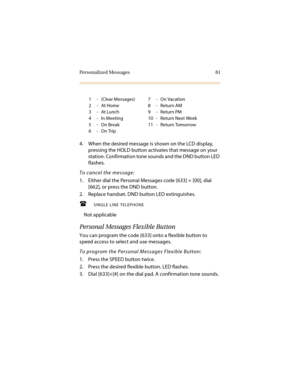 Page 92Personalized Messages 81
4. When the desired message is shown on the LCD display, 
pressing the HOLD button activates that message on your 
station. Confirmation tone sounds and the DND button LED 
flashes.
To cancel the message:
1. Either dial the Personal Messages code [633] + [00], dial 
[662], or press the DND button.
2. Replace handset. DND button LED extinguishes.
SINGLE LINE TELEPHONE
Not applicable
Personal Messages Flexible Button
You can program the code [633] onto a flexible button to 
speed...