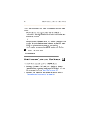 Page 9382 PBX/Centrex Codes on a Flex Button
To use the flexible button, press that flexible button, then 
either:
Dial the 2-digit message number (00-10 or 18-30) to 
activate the message. Confirmation tone sounds and DND 
button LED flashes.
-or-
Press [#] to scroll forward or [
6] to scroll backward through 
the list. When desired message is shown on the LCD, press 
HOLD to activate that message on your station. 
Confirmation tone sounds and DND button LED flashes
SINGLE LINE TELEPHONE
Not applicable...