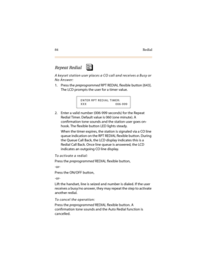 Page 9584 Redial
Repeat Redial 
A keyset station user places a CO call and receives a Busy or 
No Answer:
1. Press the preprogrammed RPT REDIAL flexible button [643]. 
The LCD prompts the user for a timer value.
2. Enter a valid number (006-999 seconds) for the Repeat 
Redial Timer. Default value is 060 (one minute). A 
confirmation tone sounds and the station user goes on-
hook. The flexible button LED lights steady.
When the timer expires, the station is signaled via a CO line 
queue indication on the RPT...