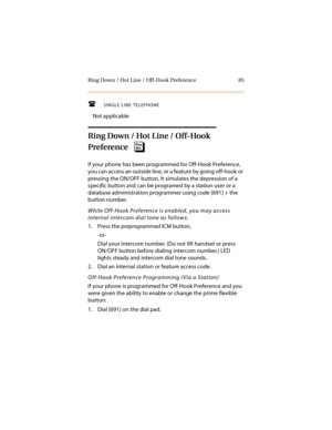 Page 96Ring Down / Hot Line / Off-Hook Preference 85
SINGLE LINE TELEPHONE
Not applicable
Ring Down / Hot Line / Off-Hook 
Preference
If your phone has been programmed for Off-Hook Preference, 
you can access an outside line, or a feature by going off-hook or 
pressing the ON/OFF button. It simulates the depression of a 
specific button and can be programed by a station user or a 
database administration programmer using code [691] + the 
button number.
While Off-Hook Preference is enabled, you may access...