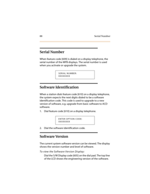 Page 9988 Serial Number
Serial Number
When feature code [609] is dialed on a display telephone, the 
serial number of the MPB displays. The serial number is used 
when you activate or upgrade the system.
Software Identification
When a station dials feature code [610] on a display telephone, 
the system expects the next digits dialed to be a software 
identification code. This code is used to upgrade to a new 
version of software, e.g. upgrade from basic software to ACD 
software.
1. Dial feature code [610] on a...