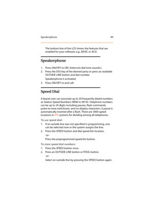 Page 100Speakerphone 89
The bottom line of the LCD shows the features that are 
enabled for your software, e.g., BASIC or ACD.
Speakerphone
1. Press ON/OFF to ON. (Intercom dial tone sounds.)
2. Press the DSS key of the desired party or press an available 
OUTSIDE LINE button and dial number.
Speakerphone is activated.
3. Press ON/OFF to end call.
Speed Dial
A keyset user can associate up to 20 frequently dialed numbers 
as Station Speed Numbers (9000 to 9019). Telephone numbers 
can be up to 24 digits including...