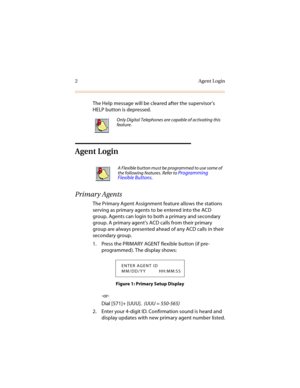 Page 72Agent Login
The Help message will be cleared after the supervisor’s 
HELP button is depressed.
Agent Login
Primary Agents
The Primary Agent Assignment feature allows the stations 
serving as primary agents to be entered into the ACD 
group. Agents can login to both a primary and secondary 
group. A primary agent’s ACD calls from their primary 
group are always presented ahead of any ACD calls in their 
secondary group. 
1. Press the PRIMARY AGENT flexible button (if pre-
programmed). The display shows:...