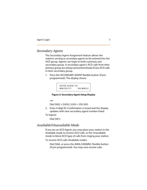 Page 8Agent Login 3
Secondary Agents
The Secondary Agent Assignment feature allows the 
stations serving as secondary agents to be entered into the 
ACD group. Agents can login to both a primary and 
secondary group. A secondary agent’s ACD calls from their 
primary group are always presented ahead of any ACD calls 
in their secondary group. 
1. Press the SECONDARY AGENT flexible button (if pre-
programmed). The display shows:
Figure 2: Secondary Agent Setup Display
-or-
Dial [582] + [UUU]. (UUU = 550-565)
2....