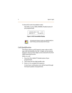 Page 94Agent Login
To block ACD calls (Unavailable mode):
Dial [566], or press AVAIL/UNAVAIL Flexible button (if 
pre-programmed).
Figure 3: ACD Unavailable Display
.
Call Qualification
This feature allows an ACD agent to enter codes on ACD 
type calls that identifies the call. 12 digits can be entered, 
however, only up to four digits can be entered for the ACD 
SMDR reporting function.
While on a call:
1. Press the CALL QUALIFY Flexible button (if pre-
programmed).
2. Then enter the four-digit qualify code....