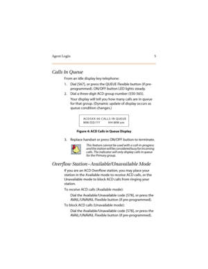 Page 10Agent Login 5
Calls In Queue
From an idle display key telephone:
1. Dial [567], or press the QUEUE Flexible button (if pre-
programmed). ON/OFF button LED lights steady.
2. Dial a three-digit ACD group number (550-565).
Your display will tell you how many calls are in queue 
for that group. (Dynamic update of display occurs as 
queue condition changes.)
Figure 4: ACD Calls in Queue Display
3. Replace handset or press ON/OFF button to terminate.
Overflow Station – Available/Unavailable Mode
If you are an...