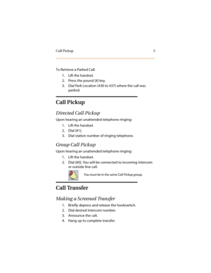 Page 10Call Pickup 5
To Retrieve a Parked Call:
1. Lift the handset.
2. Press the pound [#] key.
3. Dial Park Location (430 to 437) where the call was 
parked.
Call Pickup
Directed Call Pickup
Upon hearing an unattended telephone ringing:
1. Lift the handset.
2. Dial [#1].
3. Dial station number of ringing telephone.
Group Call Pickup
Upon hearing an unattended telephone ringing:
1. Lift the handset.
2. Dial [#0]. You will be connected to incoming intercom 
or outside line call.
Call Transfer
Making a Screened...