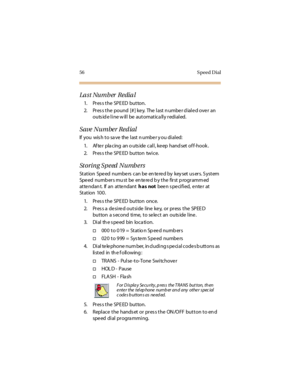 Page 6756 S peed Dial
La st Numb er  Redia l
1. Press the SPEED  button.
2. Press the pound [#] key. The last number dialed over  an 
outs id e l i ne w il l  be  aut omat ic a ll y r edi al ed.
Save Number Redial
If  you  wis h t o sa ve  the  l ast  n umbe r y ou di al ed:
1. Af te r  pla cing  an o uts ide  cal l , ke ep  hand set of f-hook .
2. Press the SPEED  button  twice.
Storing Speed Numbers
St at ion  Spe ed  numbe rs  c an be  en te re d by  key set  us er s. S yst em  
Spe ed  numb er s mu st  be...