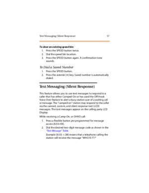 Page 68Text M essa ging ( Sil ent  Resp on se) 57
To clear an existing speed bin:
1. Press the SPEED  button  twice.
2. Di al  th e s pe ed  bin  lo c a ti o n.
3. Press the SPEED button again. A confirmation tone 
sounds .
To Dial a Saved Number
1. Press the SPEED  button.
2. Pr es s t he  as te ri sk  [
6] ke y. S aved  numb er  i s a utoma ti cal ly 
di ale d.
Text Messaging (Silent  Response)
This  fea ture  allows  you  to  use  te xt me ssa ges  to resp ond to a  
caller  that  has  either Camped-On or...