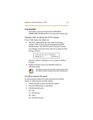 Page 70Uniform  Ca ll Distribution (UCD) 59
To go Availab le:
Dial [566] or p re ss pre-programmed AVA IL AB LE /
UNAVA I LA BL E f le xib le  but to n. You  may  now r ec ei ve  c al ls .
Display Ca lls in Queue for UCD Groups
From an idle display key telephone:
1. Di al  [5 67 ],  fo ll o wed  by  the  t hre e- di git  UC D Gr o u p 
number  (55X), or press the pre-programmed QUEUE 
flexible button.  The ON/OFF button LED lights steady.
Your  di spl ay s hows  how many  cal ls  ar e  in  queue  fo r t hat...